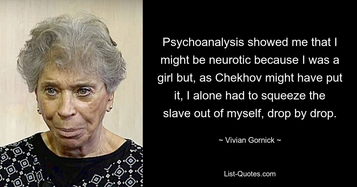 Psychoanalysis showed me that I might be neurotic because I was a girl but, as Chekhov might have put it, I alone had to squeeze the slave out of myself, drop by drop. — © Vivian Gornick