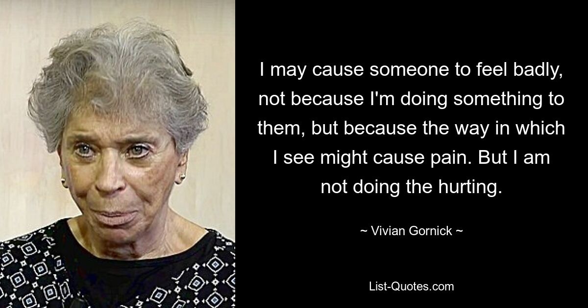 I may cause someone to feel badly, not because I'm doing something to them, but because the way in which I see might cause pain. But I am not doing the hurting. — © Vivian Gornick