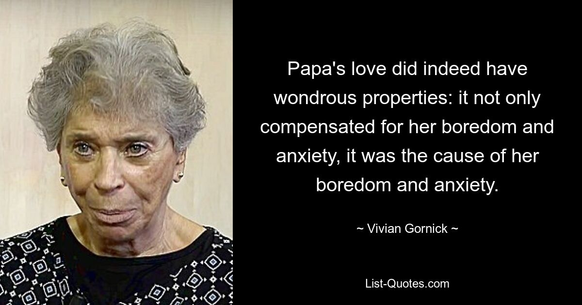 Papa's love did indeed have wondrous properties: it not only compensated for her boredom and anxiety, it was the cause of her boredom and anxiety. — © Vivian Gornick