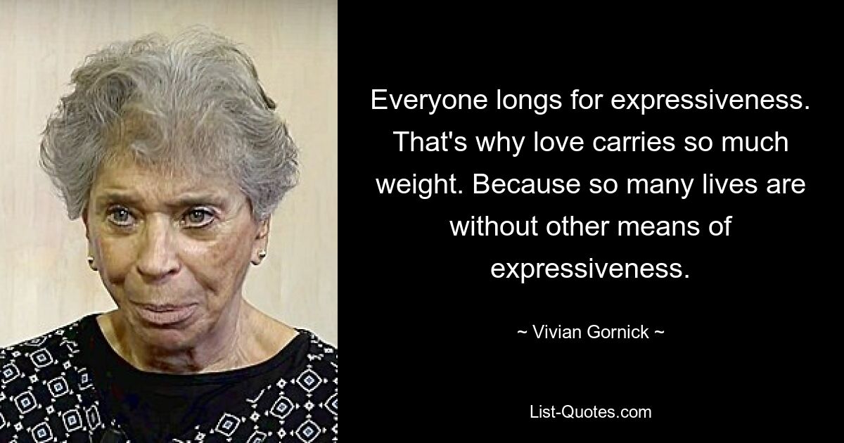 Everyone longs for expressiveness. That's why love carries so much weight. Because so many lives are without other means of expressiveness. — © Vivian Gornick