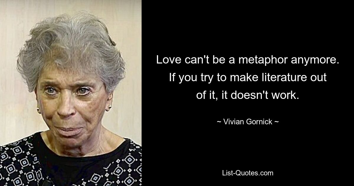 Love can't be a metaphor anymore. If you try to make literature out of it, it doesn't work. — © Vivian Gornick