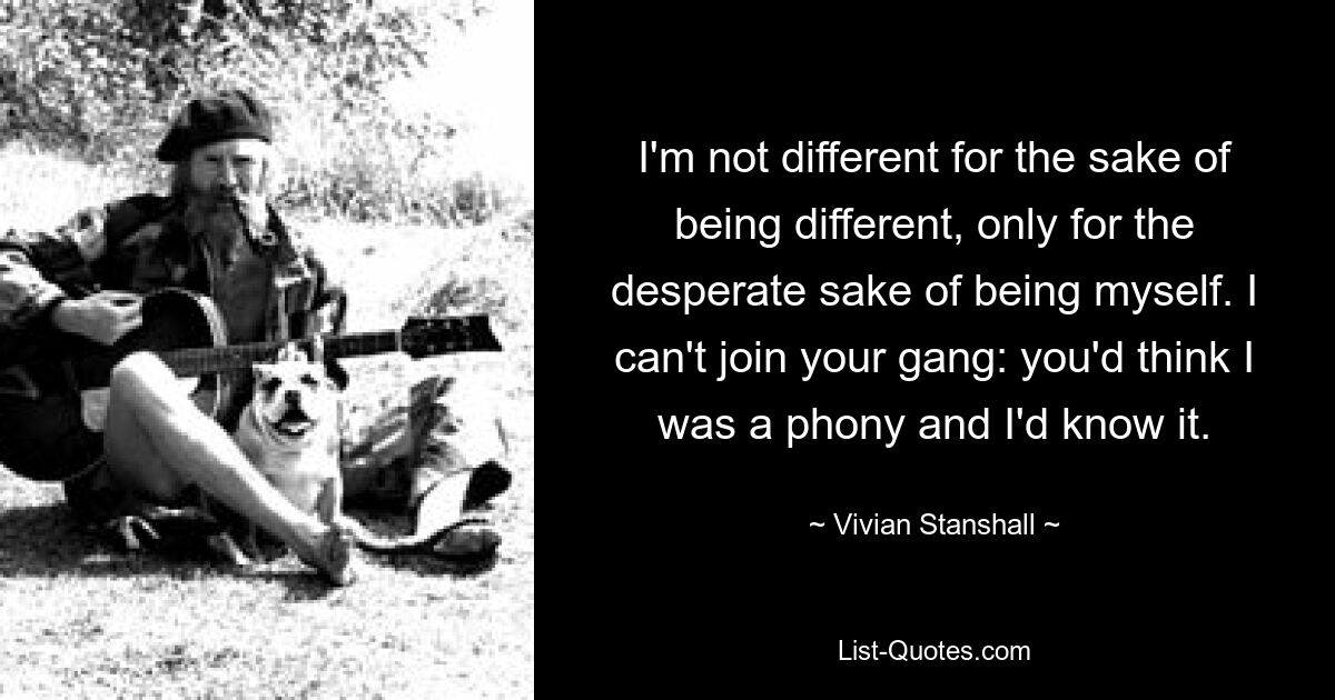 Ich bin nicht anders, um anders zu sein, sondern nur aus dem verzweifelten Willen heraus, ich selbst zu sein. Ich kann deiner Bande nicht beitreten: Man würde denken, ich sei ein Schwindler, und das wüsste ich auch. — © Vivian Stanshall 