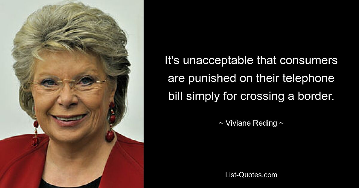 It's unacceptable that consumers are punished on their telephone bill simply for crossing a border. — © Viviane Reding