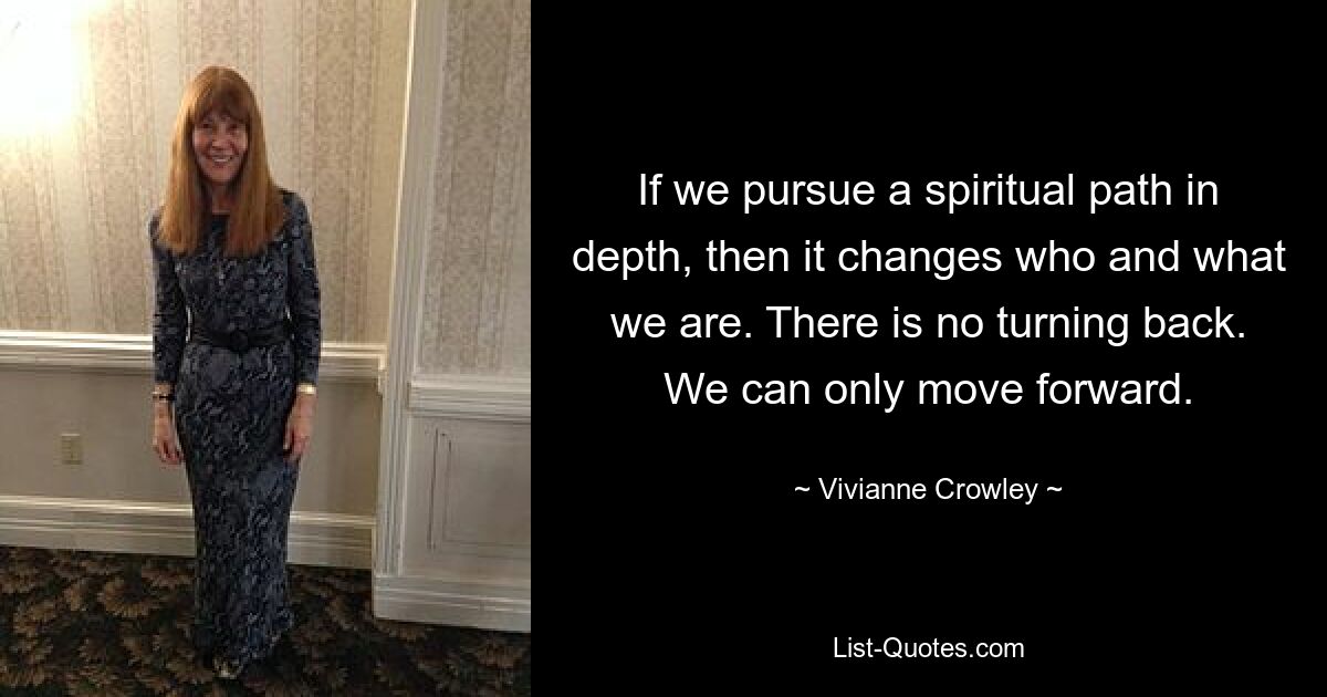 If we pursue a spiritual path in depth, then it changes who and what we are. There is no turning back. We can only move forward. — © Vivianne Crowley