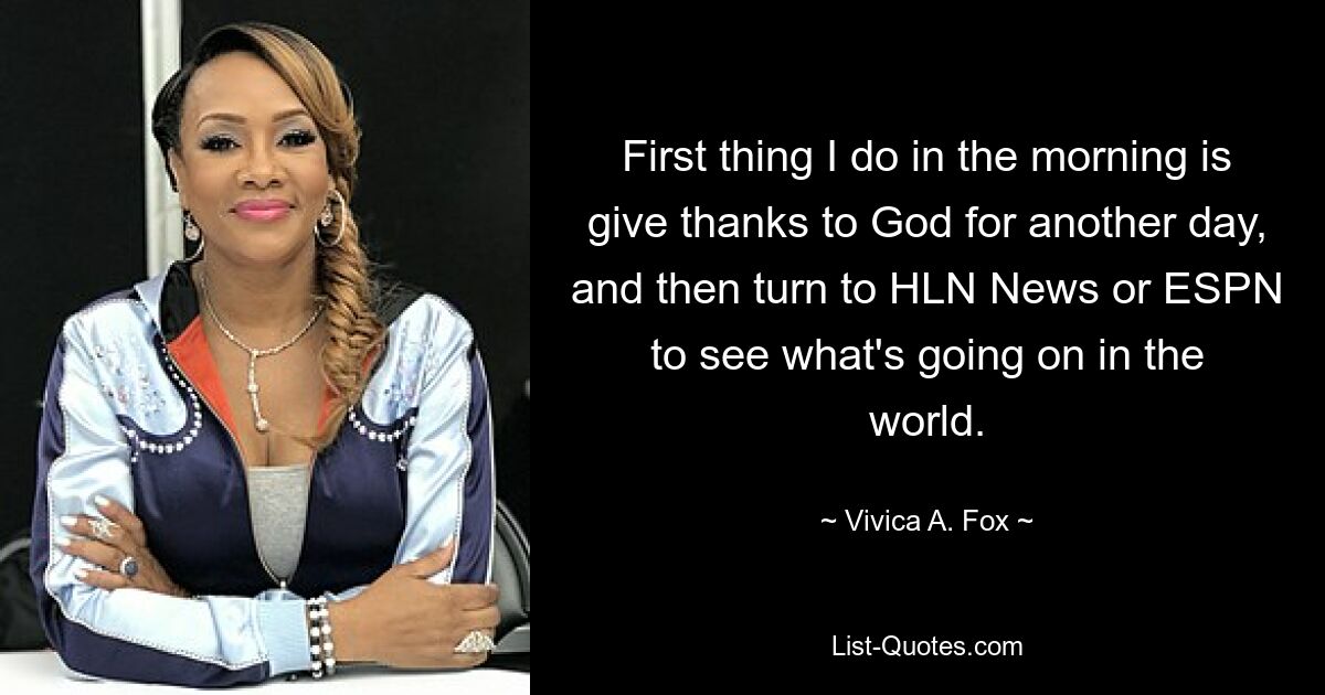 First thing I do in the morning is give thanks to God for another day, and then turn to HLN News or ESPN to see what's going on in the world. — © Vivica A. Fox