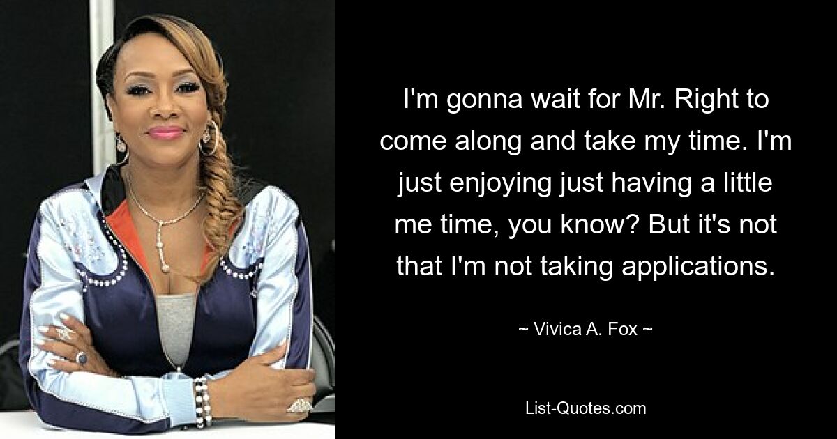 I'm gonna wait for Mr. Right to come along and take my time. I'm just enjoying just having a little me time, you know? But it's not that I'm not taking applications. — © Vivica A. Fox