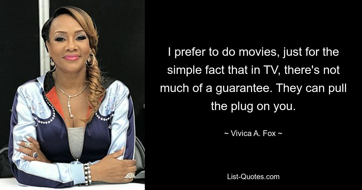 I prefer to do movies, just for the simple fact that in TV, there's not much of a guarantee. They can pull the plug on you. — © Vivica A. Fox