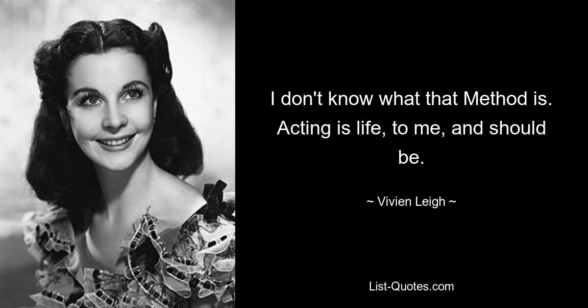 I don't know what that Method is. Acting is life, to me, and should be. — © Vivien Leigh