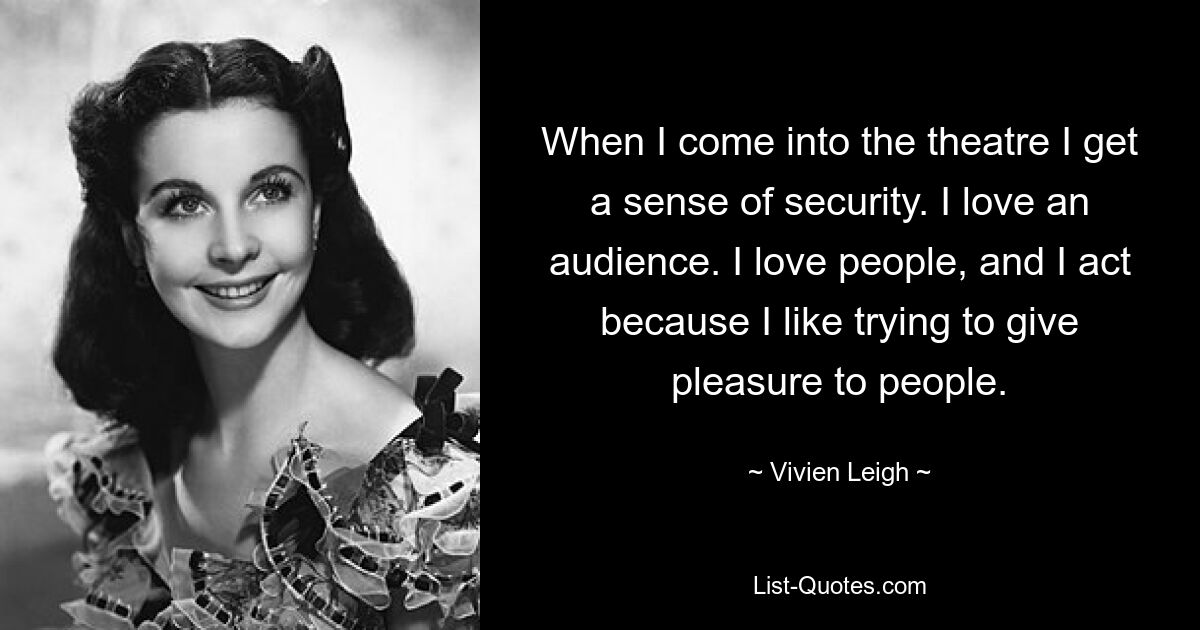 When I come into the theatre I get a sense of security. I love an audience. I love people, and I act because I like trying to give pleasure to people. — © Vivien Leigh