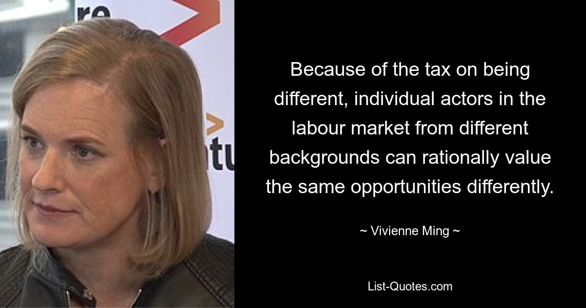 Because of the tax on being different, individual actors in the labour market from different backgrounds can rationally value the same opportunities differently. — © Vivienne Ming