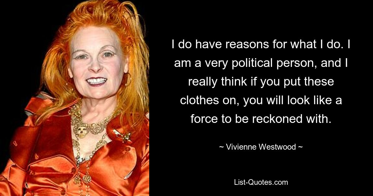 I do have reasons for what I do. I am a very political person, and I really think if you put these clothes on, you will look like a force to be reckoned with. — © Vivienne Westwood