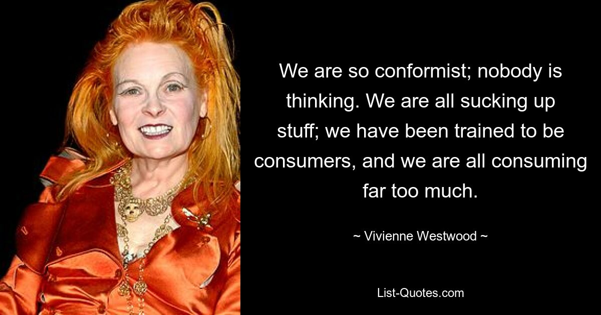 We are so conformist; nobody is thinking. We are all sucking up stuff; we have been trained to be consumers, and we are all consuming far too much. — © Vivienne Westwood