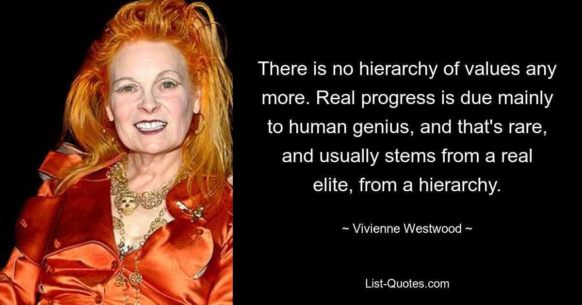 There is no hierarchy of values any more. Real progress is due mainly to human genius, and that's rare, and usually stems from a real elite, from a hierarchy. — © Vivienne Westwood