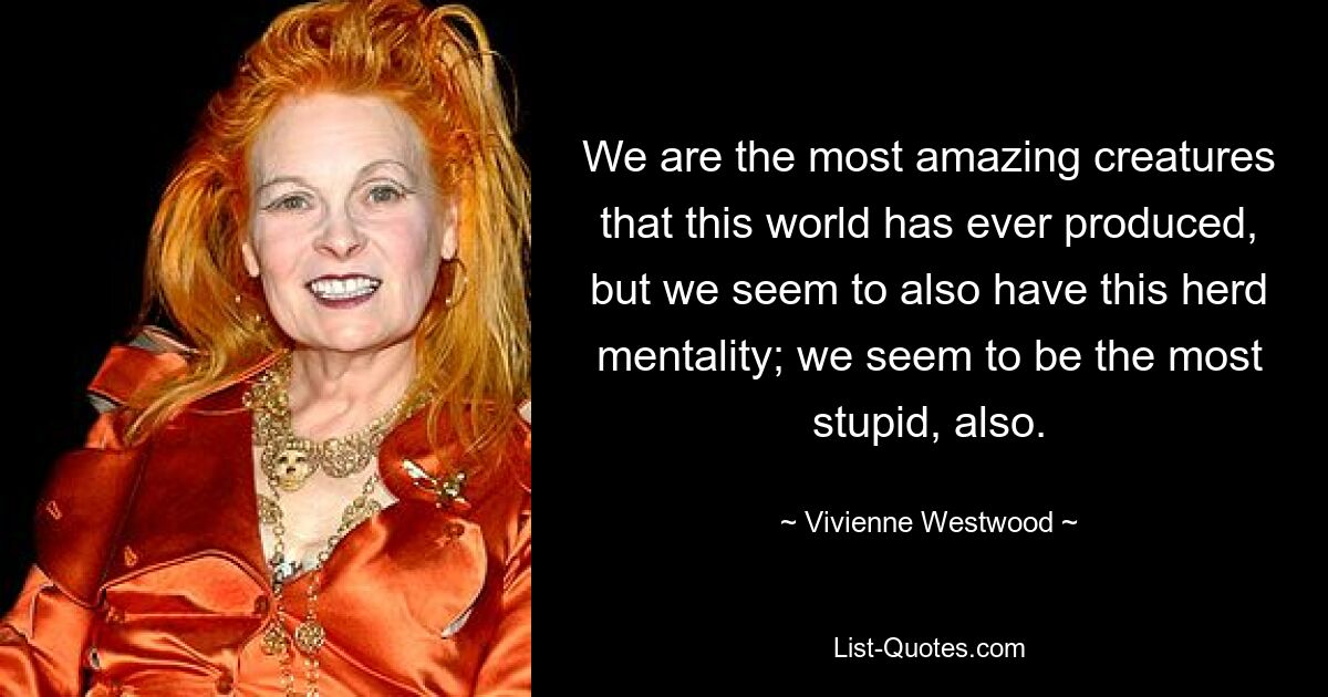 We are the most amazing creatures that this world has ever produced, but we seem to also have this herd mentality; we seem to be the most stupid, also. — © Vivienne Westwood