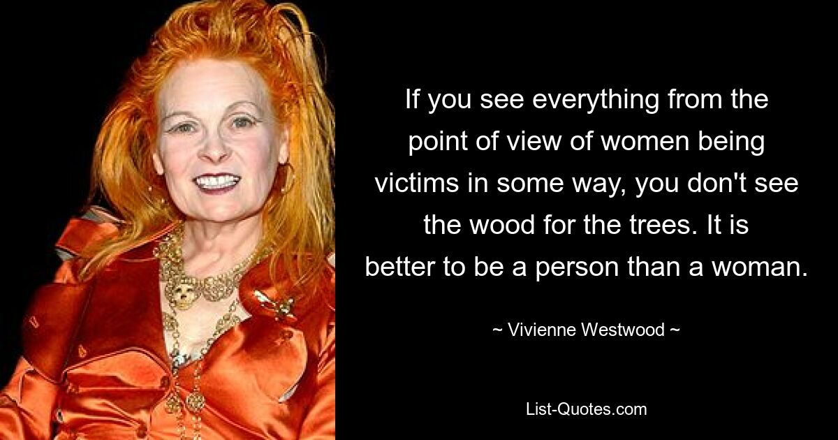 If you see everything from the point of view of women being victims in some way, you don't see the wood for the trees. It is better to be a person than a woman. — © Vivienne Westwood