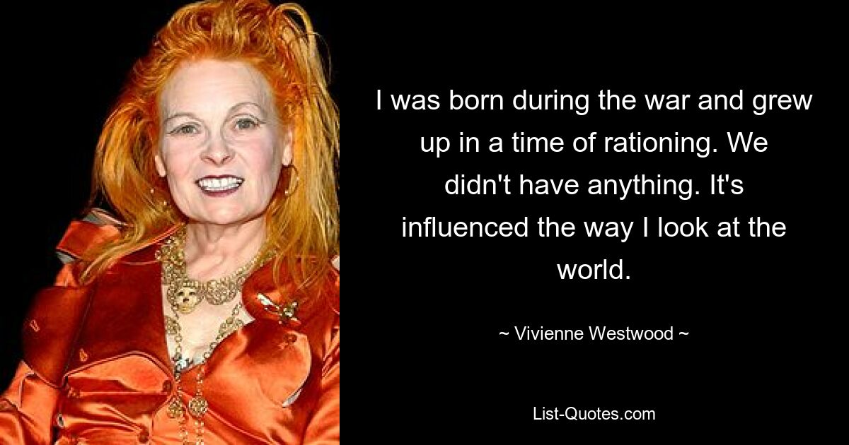 I was born during the war and grew up in a time of rationing. We didn't have anything. It's influenced the way I look at the world. — © Vivienne Westwood