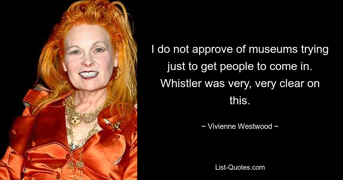 I do not approve of museums trying just to get people to come in. Whistler was very, very clear on this. — © Vivienne Westwood