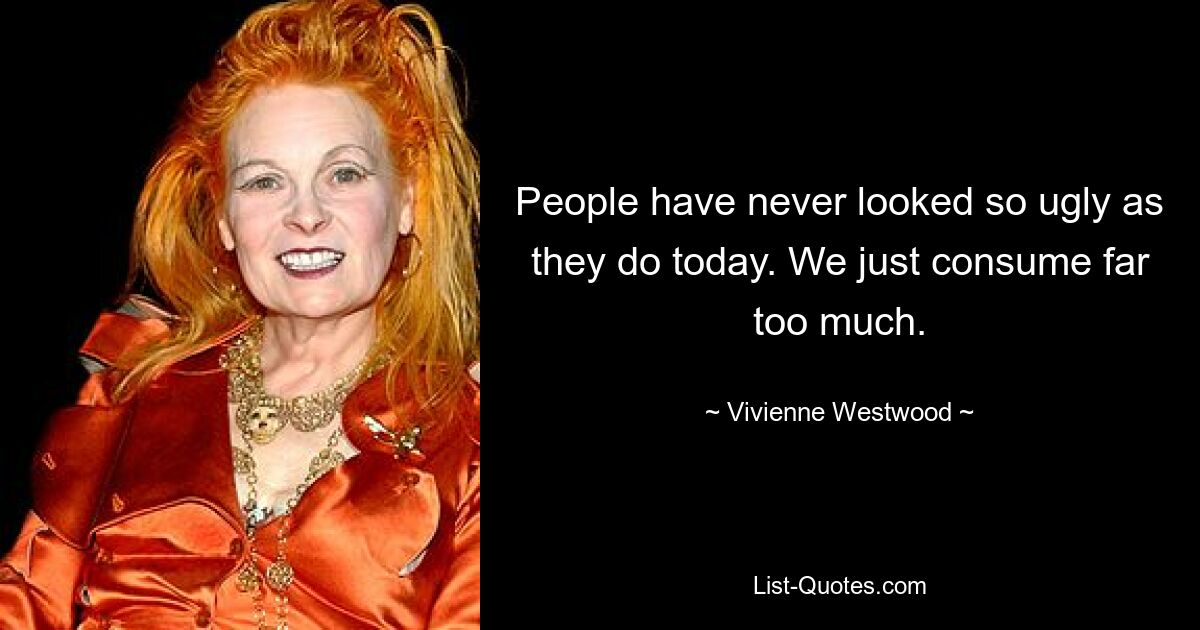 People have never looked so ugly as they do today. We just consume far too much. — © Vivienne Westwood