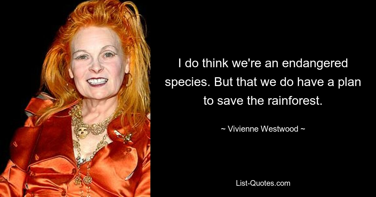 I do think we're an endangered species. But that we do have a plan to save the rainforest. — © Vivienne Westwood