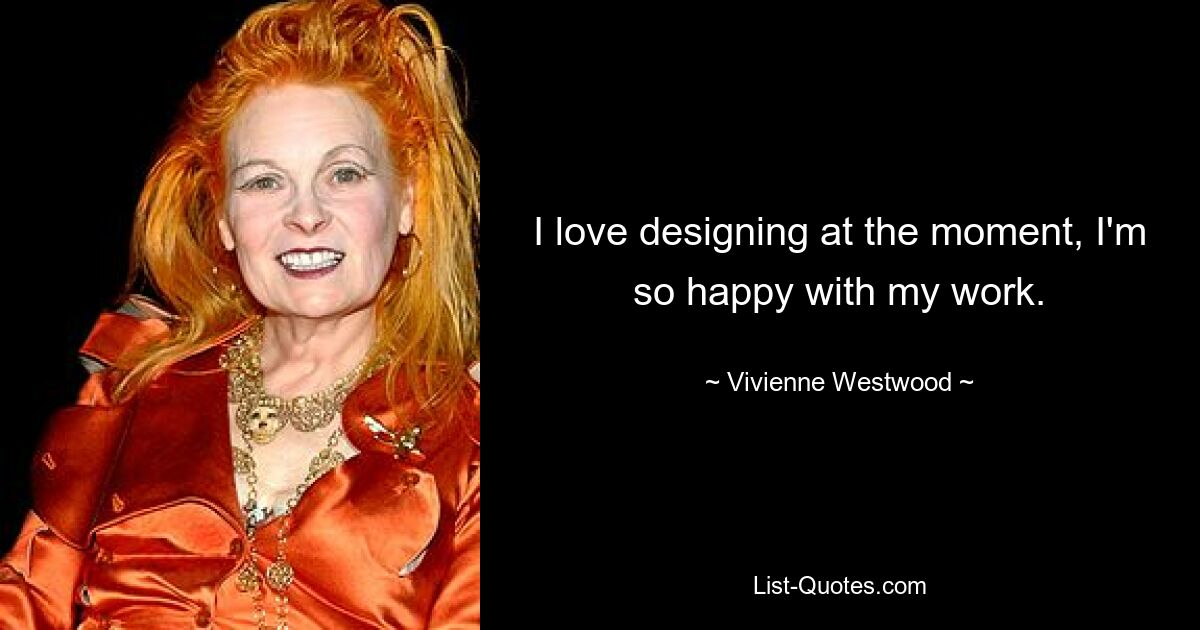 I love designing at the moment, I'm so happy with my work. — © Vivienne Westwood