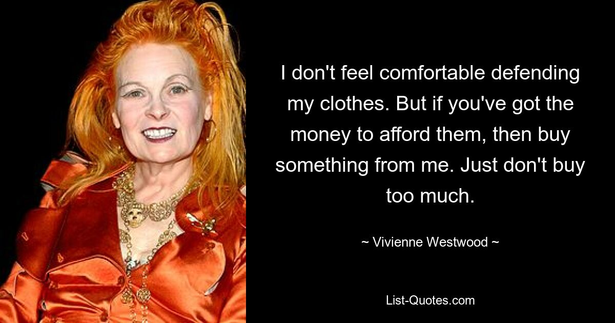 I don't feel comfortable defending my clothes. But if you've got the money to afford them, then buy something from me. Just don't buy too much. — © Vivienne Westwood