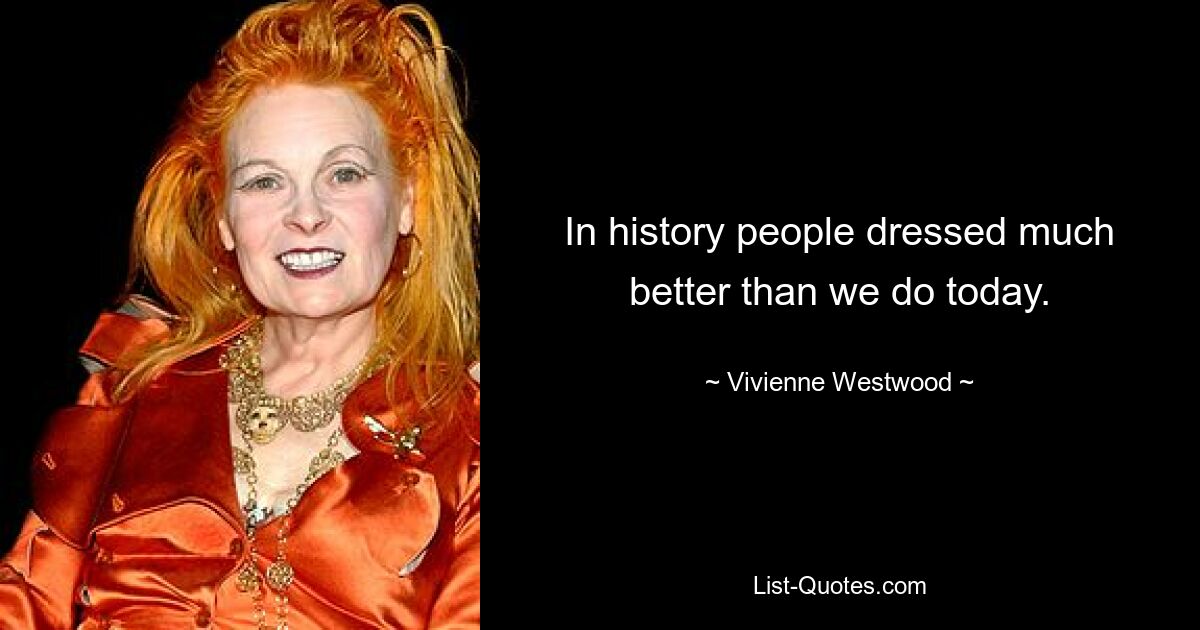 In history people dressed much better than we do today. — © Vivienne Westwood