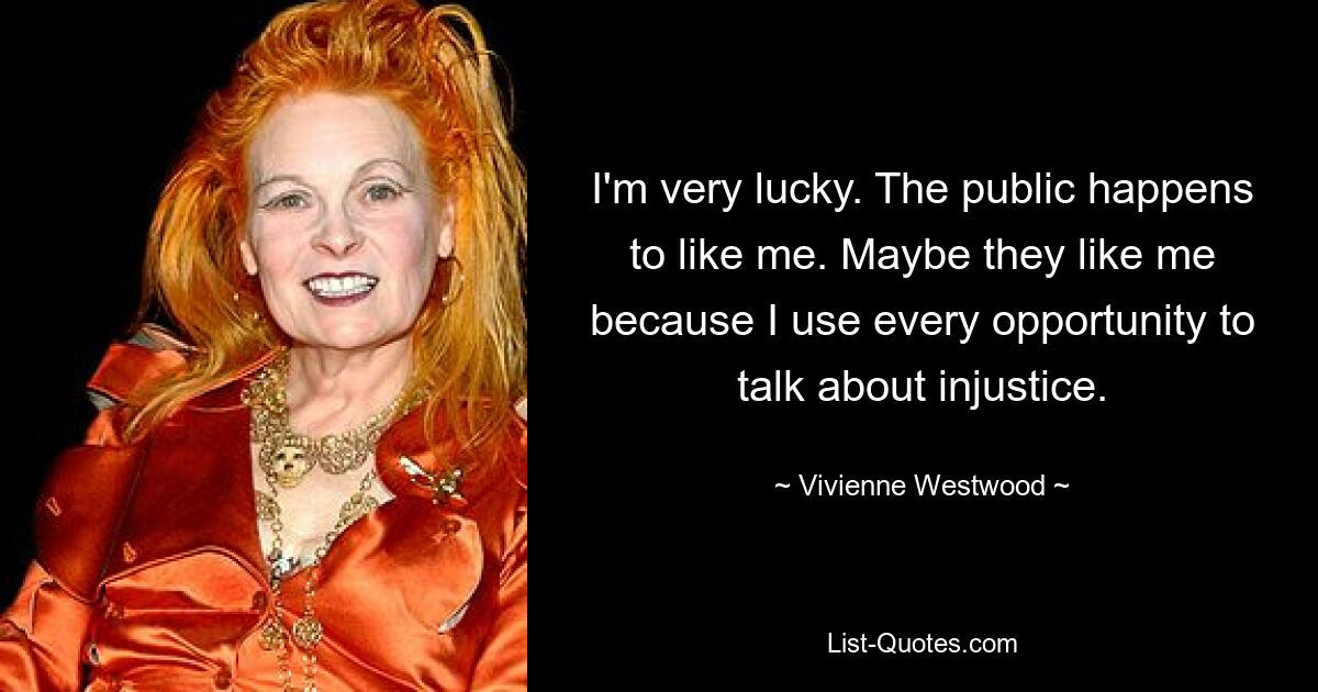 I'm very lucky. The public happens to like me. Maybe they like me because I use every opportunity to talk about injustice. — © Vivienne Westwood