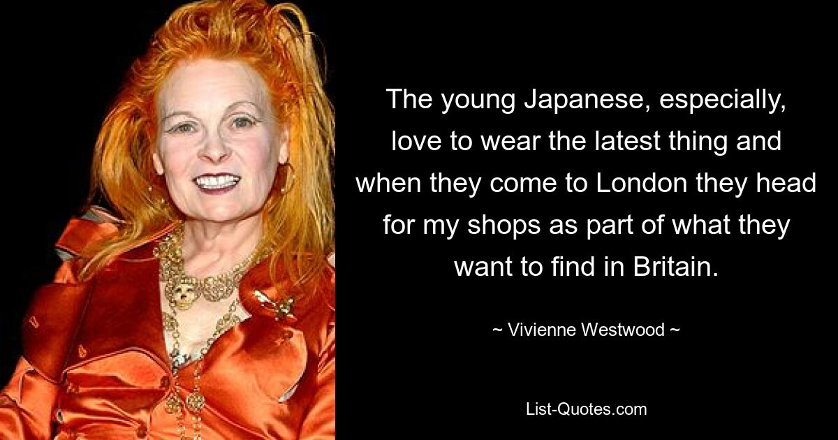 The young Japanese, especially, love to wear the latest thing and when they come to London they head for my shops as part of what they want to find in Britain. — © Vivienne Westwood