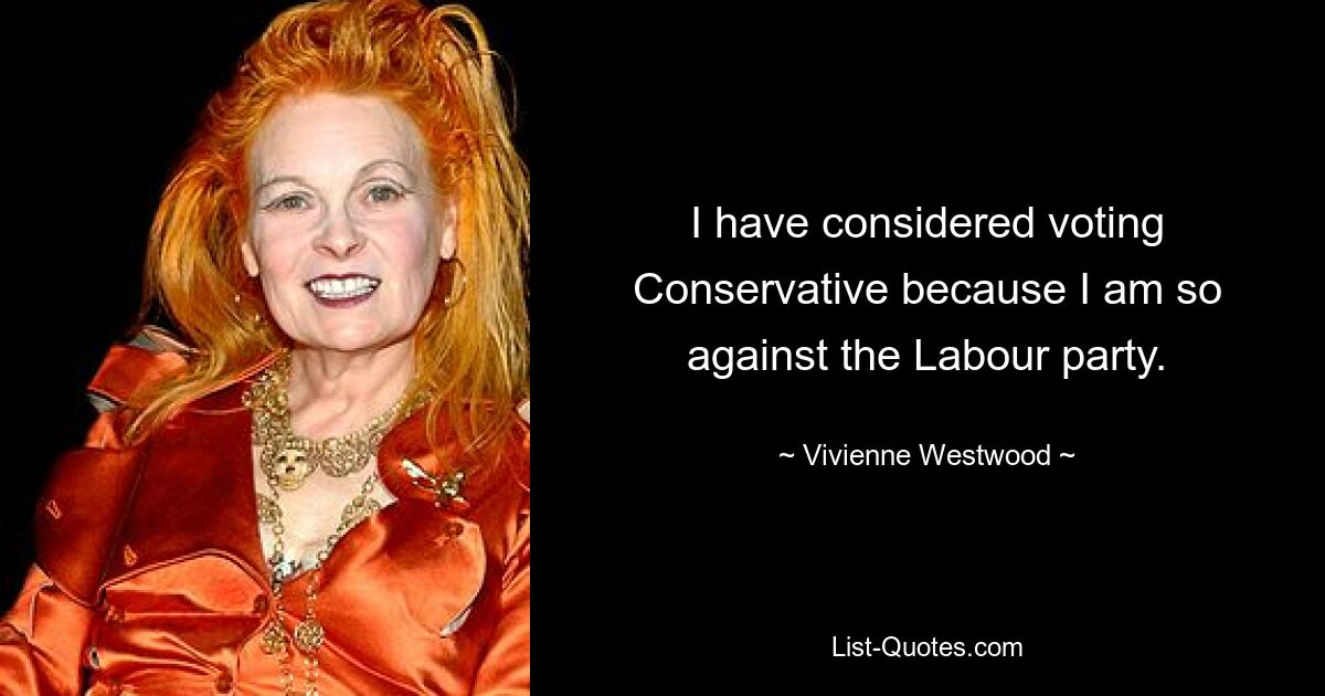 I have considered voting Conservative because I am so against the Labour party. — © Vivienne Westwood