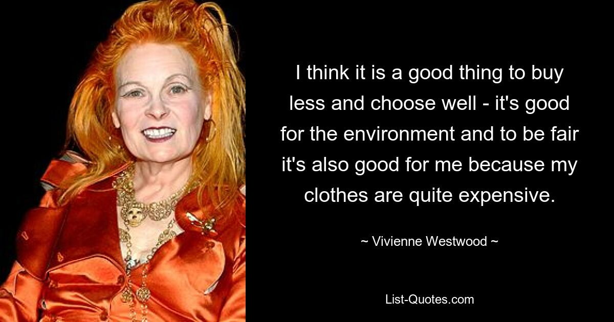 I think it is a good thing to buy less and choose well - it's good for the environment and to be fair it's also good for me because my clothes are quite expensive. — © Vivienne Westwood