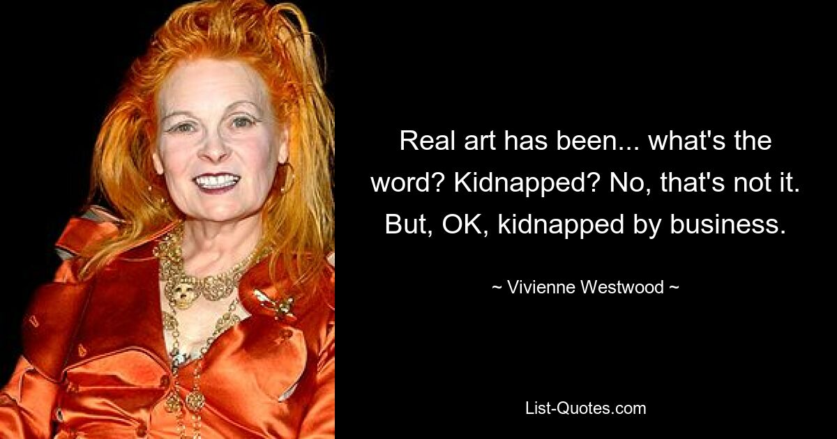 Real art has been... what's the word? Kidnapped? No, that's not it. But, OK, kidnapped by business. — © Vivienne Westwood