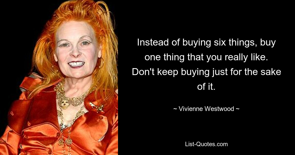 Instead of buying six things, buy one thing that you really like. Don't keep buying just for the sake of it. — © Vivienne Westwood