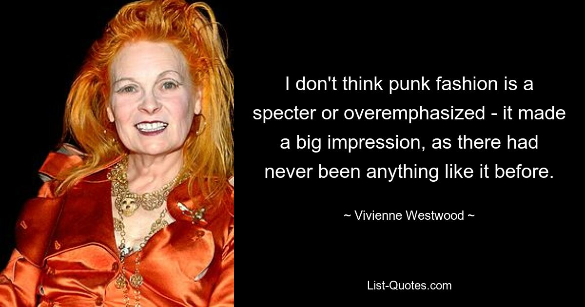 I don't think punk fashion is a specter or overemphasized - it made a big impression, as there had never been anything like it before. — © Vivienne Westwood