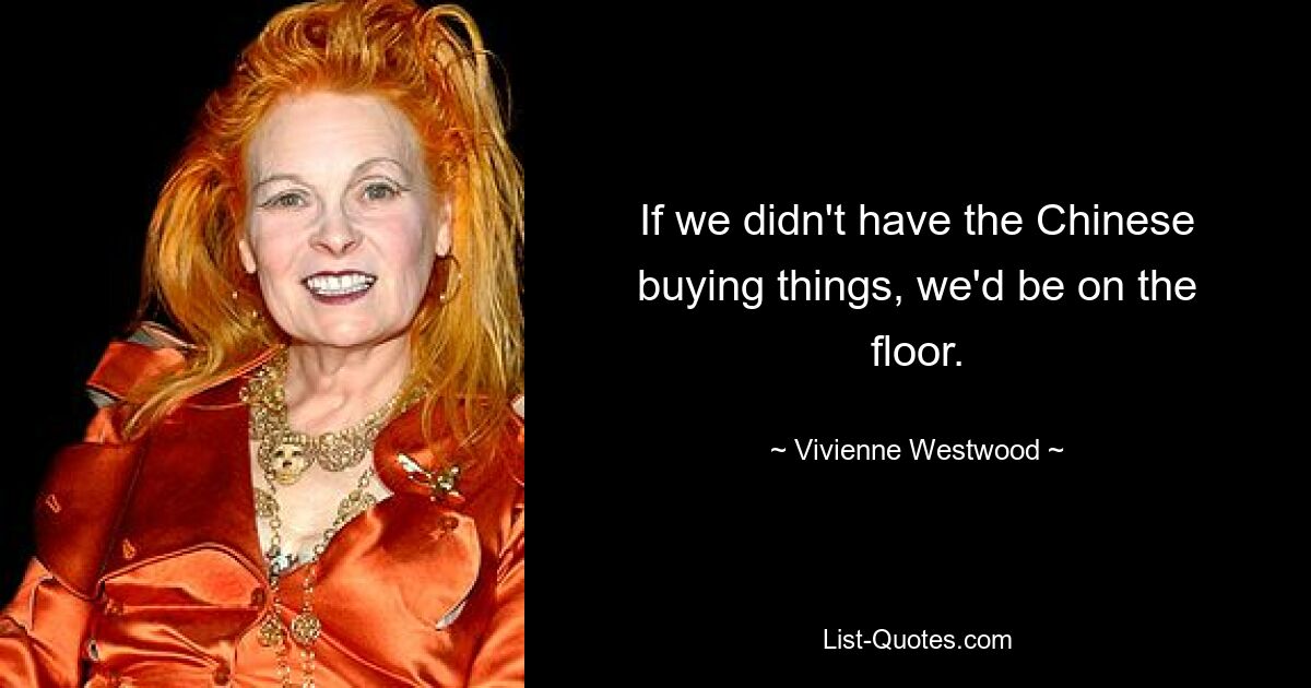 If we didn't have the Chinese buying things, we'd be on the floor. — © Vivienne Westwood