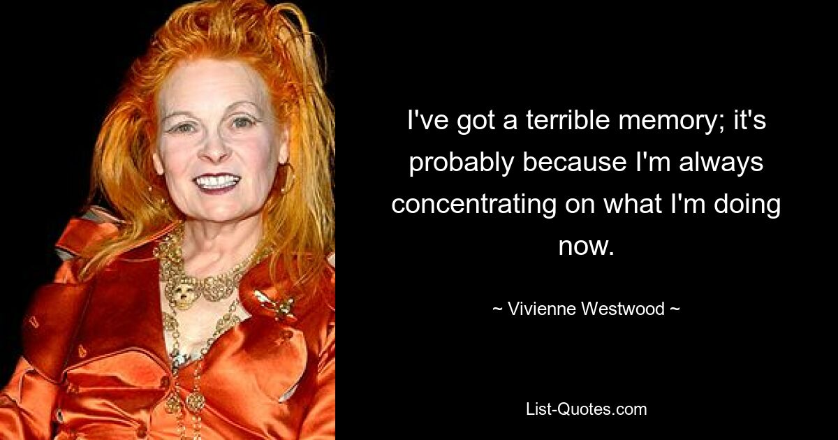 I've got a terrible memory; it's probably because I'm always concentrating on what I'm doing now. — © Vivienne Westwood