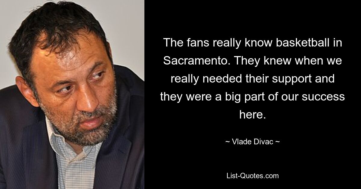 The fans really know basketball in Sacramento. They knew when we really needed their support and they were a big part of our success here. — © Vlade Divac