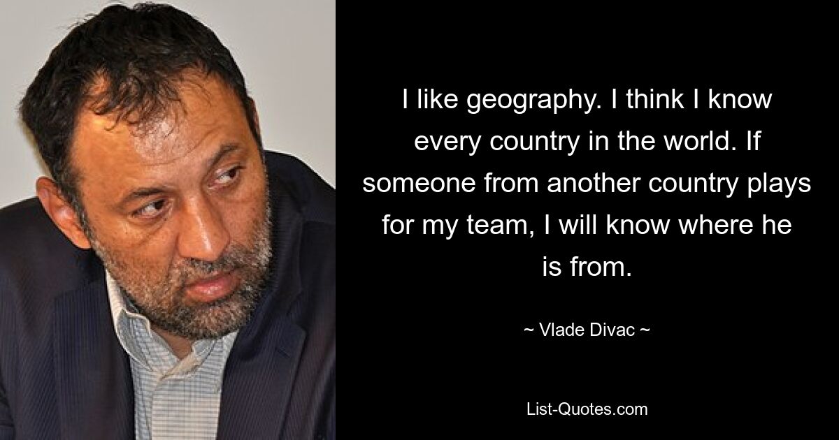 I like geography. I think I know every country in the world. If someone from another country plays for my team, I will know where he is from. — © Vlade Divac