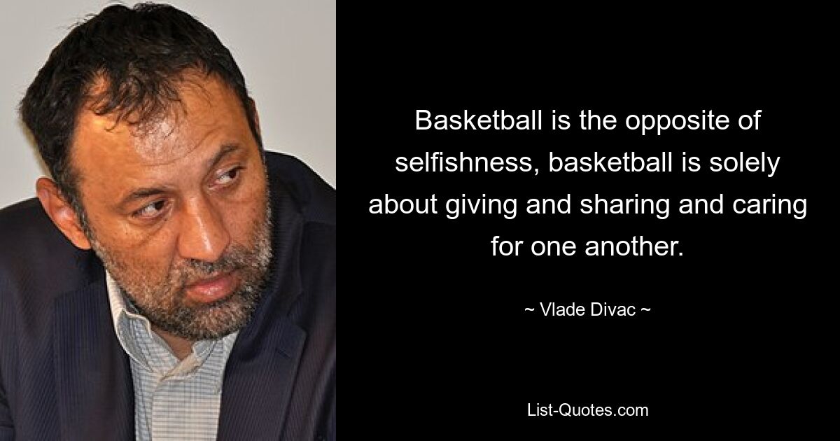 Basketball is the opposite of selfishness, basketball is solely about giving and sharing and caring for one another. — © Vlade Divac