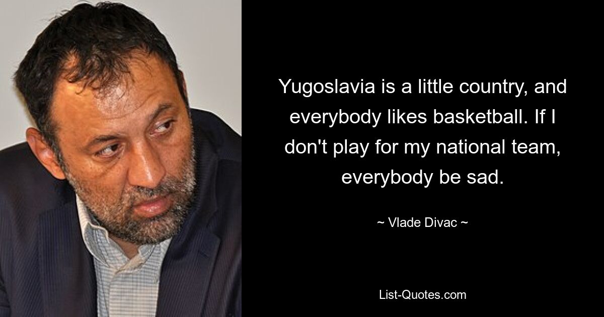 Yugoslavia is a little country, and everybody likes basketball. If I don't play for my national team, everybody be sad. — © Vlade Divac