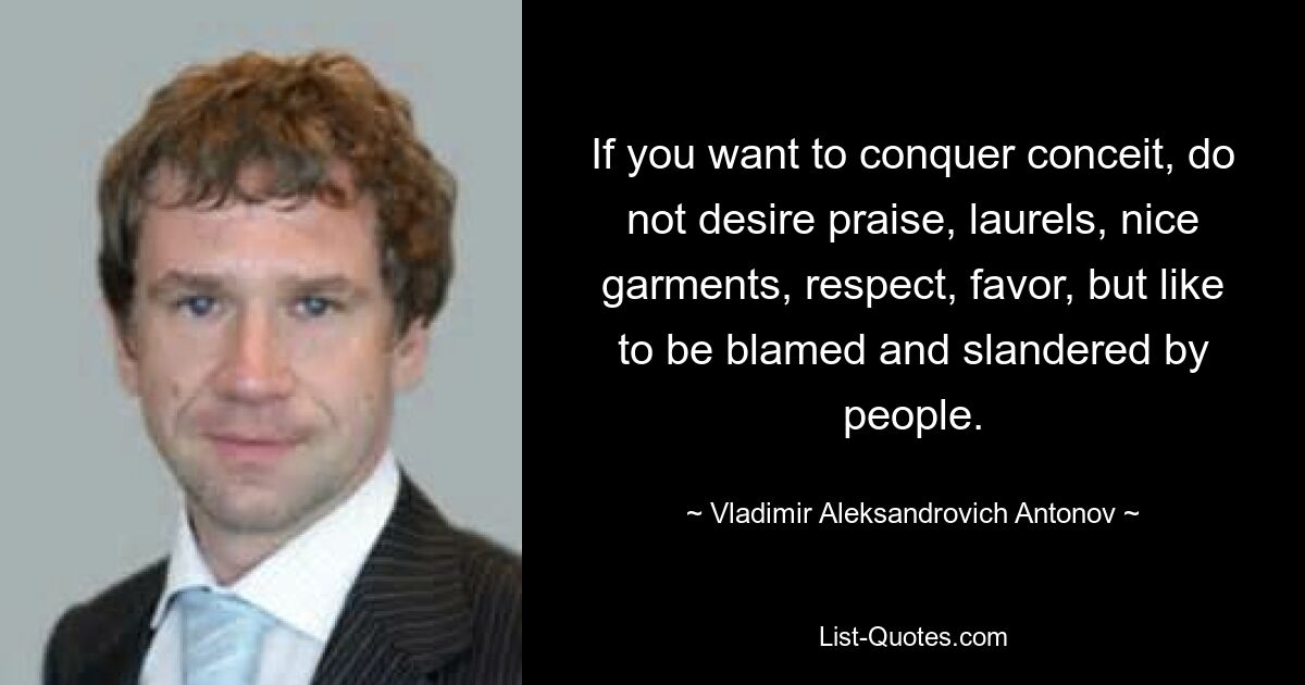 If you want to conquer conceit, do not desire praise, laurels, nice garments, respect, favor, but like to be blamed and slandered by people. — © Vladimir Aleksandrovich Antonov