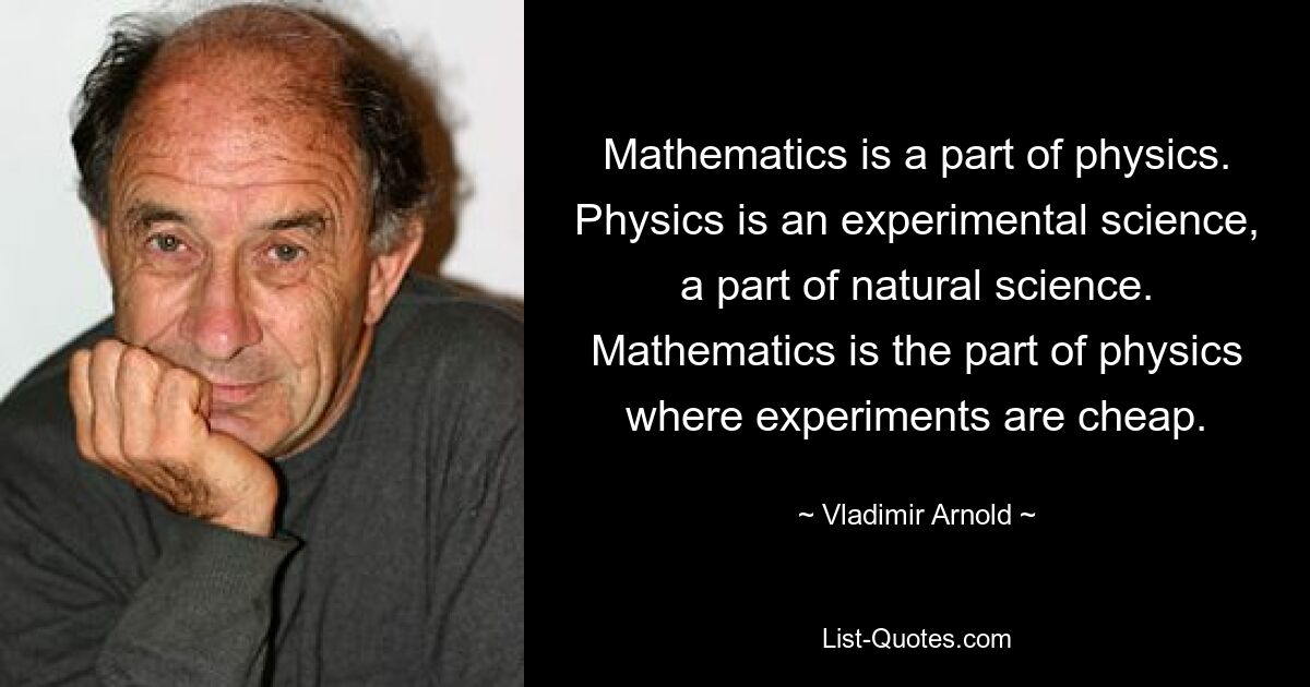 Mathematics is a part of physics. Physics is an experimental science, a part of natural science. Mathematics is the part of physics where experiments are cheap. — © Vladimir Arnold