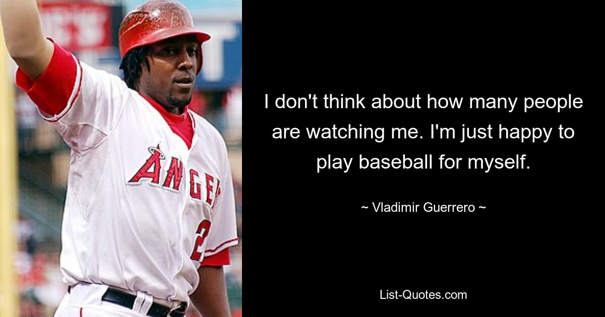 I don't think about how many people are watching me. I'm just happy to play baseball for myself. — © Vladimir Guerrero