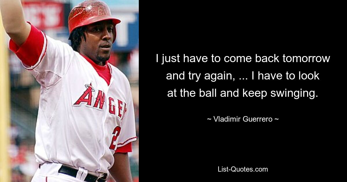 I just have to come back tomorrow and try again, ... I have to look at the ball and keep swinging. — © Vladimir Guerrero