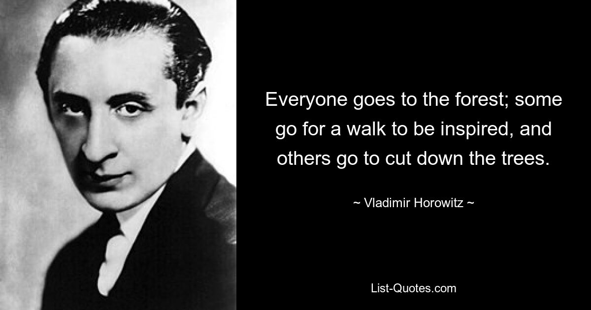 Everyone goes to the forest; some go for a walk to be inspired, and others go to cut down the trees. — © Vladimir Horowitz