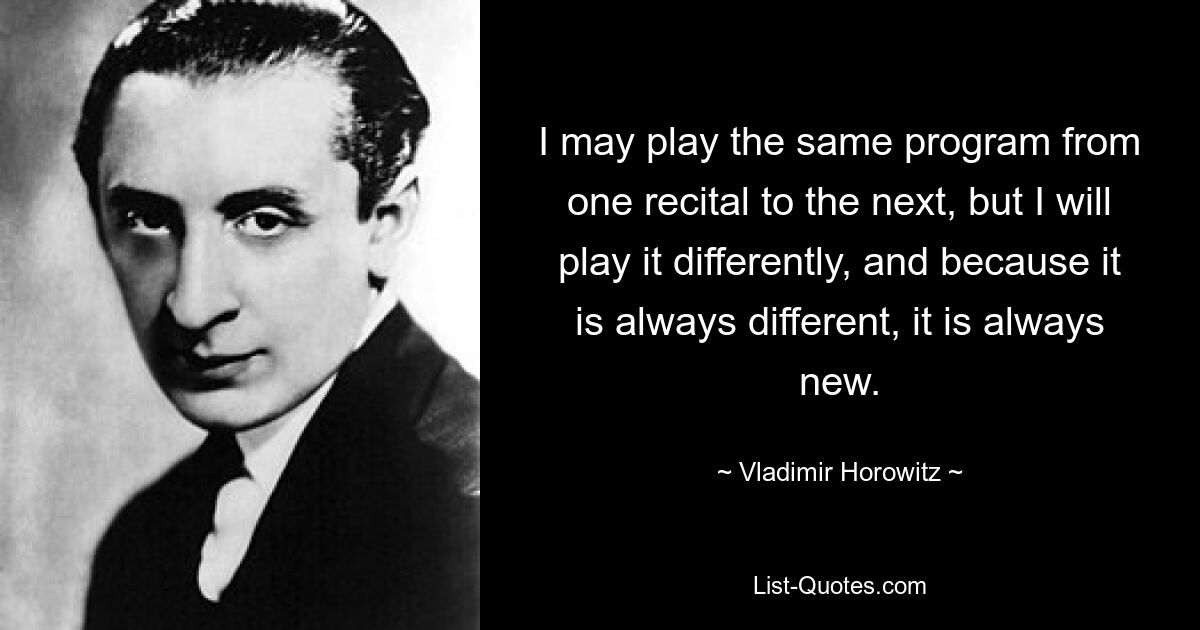 I may play the same program from one recital to the next, but I will play it differently, and because it is always different, it is always new. — © Vladimir Horowitz