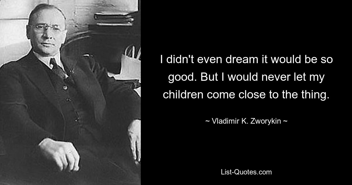 I didn't even dream it would be so good. But I would never let my children come close to the thing. — © Vladimir K. Zworykin