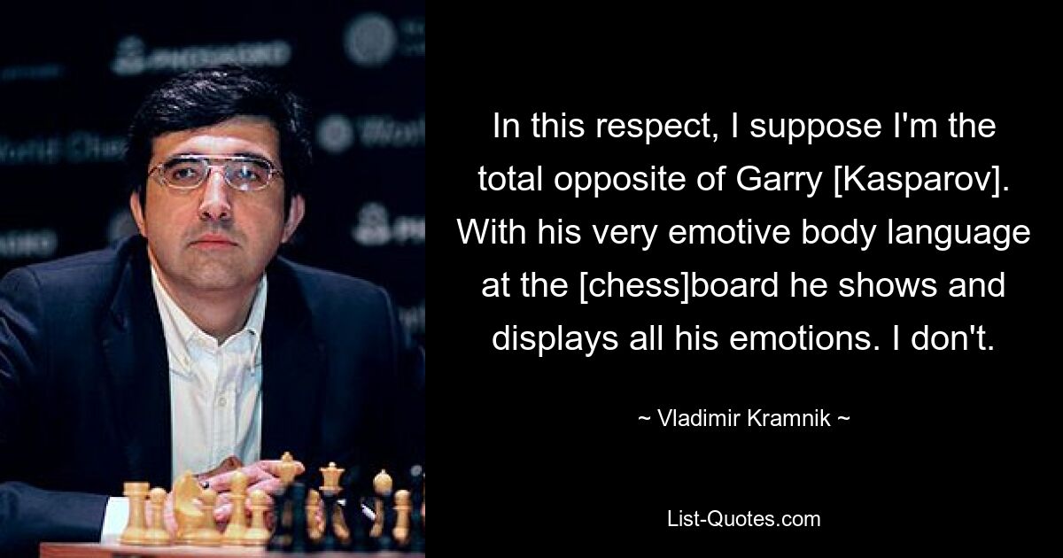 In this respect, I suppose I'm the total opposite of Garry [Kasparov]. With his very emotive body language at the [chess]board he shows and displays all his emotions. I don't. — © Vladimir Kramnik