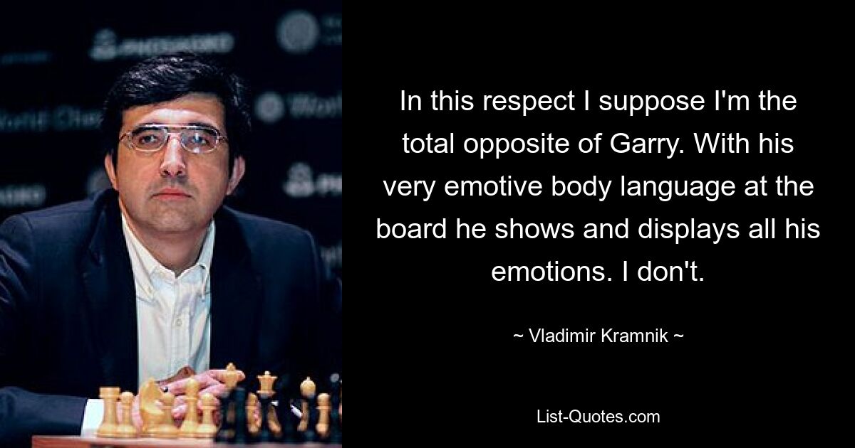 In this respect I suppose I'm the total opposite of Garry. With his very emotive body language at the board he shows and displays all his emotions. I don't. — © Vladimir Kramnik