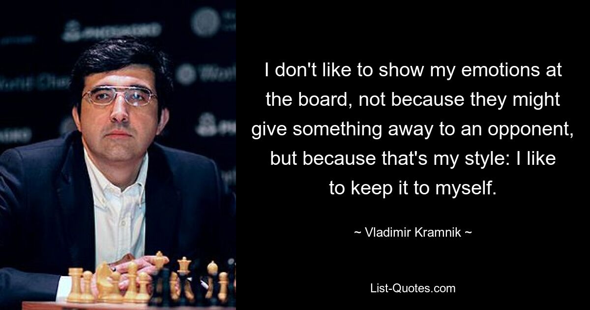 I don't like to show my emotions at the board, not because they might give something away to an opponent, but because that's my style: I like to keep it to myself. — © Vladimir Kramnik