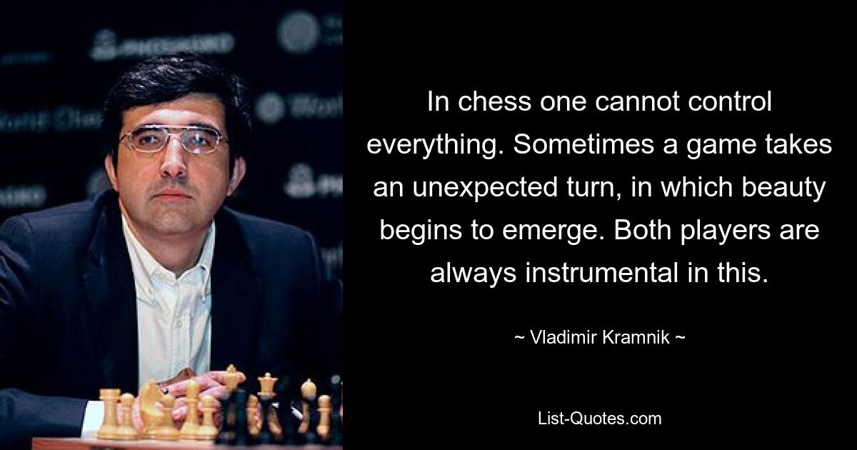 In chess one cannot control everything. Sometimes a game takes an unexpected turn, in which beauty begins to emerge. Both players are always instrumental in this. — © Vladimir Kramnik